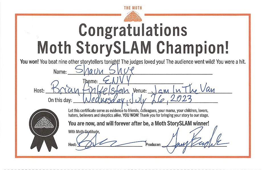Congratulations Moth StorySLAM Champion! You won! You beat nine other storytellers tonight! The judges loved you! The audience went wild! You were a hit. Let this certificate serve as evidence to friends, colleagues, your mama, your children, lovers, haters, believers and skeptics alike, YOU WON! Thank you for bringing your story to our stage. You are now, and will forever after be, a Moth StorySLAM winner!