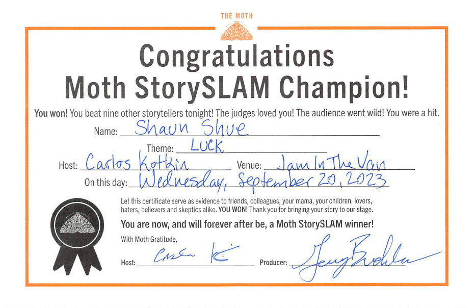 Congratulations Moth StorySLAM Champion! You won! You beat nine other storytellers tonight! The judges loved you! The audience went wild! You were a hit. Let this certificate serve as evidence to friends, colleagues, your mama, your children, lovers, haters, believers and skeptics alike, YOU WON! Thank you for bringing your story to our stage. You are now, and will forever after be, a Moth StorySLAM winner!