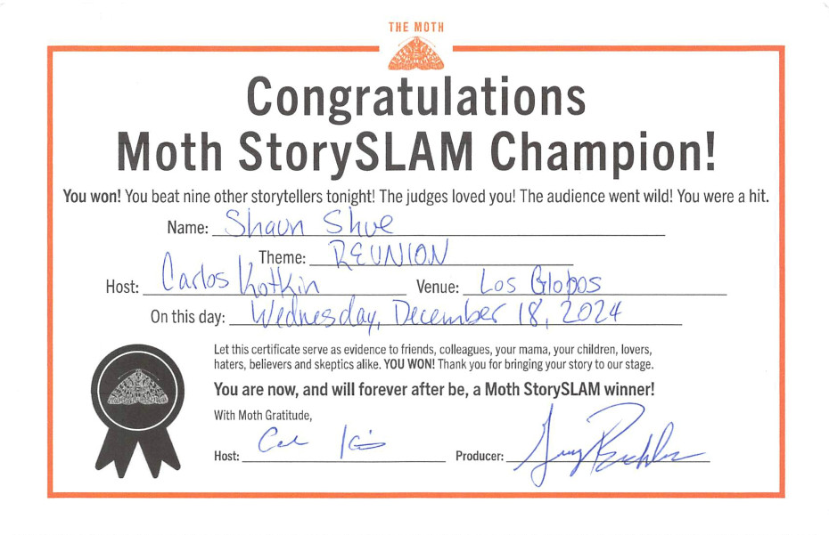 Congratulations Moth StorySLAM Champion! You won! You beat nine other storytellers tonight! The judges loved you! The audience went wild! You were a hit. Let this certificate serve as evidence to friends, colleagues, your mama, your children, lovers, haters, believers and skeptics alike, YOU WON! Thank you for bringing your story to our stage. You are now, and will forever after be, a Moth StorySLAM winner!